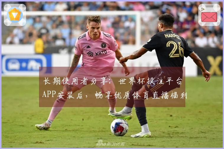 长期使用者分享：世界杯投注平台APP安装后，畅享优质体育直播福利全攻略